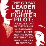 The Great Leader and the Fighter Pilot: The True Story of the Tyrant Who Created North Korea and the Young Lieutenant Who Stole His Way to Freedom