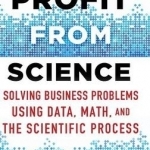 Profit from Science: Solving Business Problems Using Data, Math, and the Scientific Process: 2015