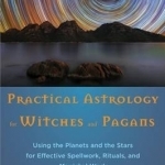 Practical Astrology for Witches and Pagans: Using the Planets and the Stars for Effective Spellwork, Rituals, and Magickal Work
