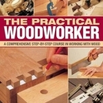 The Practical Woodworker: A Comprehensive Step-by-step Course in Working with Wood