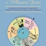 How to Raise a Billionaire Genius: Guarantee Your Crying Poop Monster Grows Up to be Better Than All the Other Kids