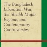 The Bangladesh Liberation War, the Sheikh Mujib Regime, and Contemporary Controversies