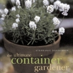 The Ultimate Container Gardener: All You Need to Know to Create Plantings for Spring, Summer, Autumn and Winter