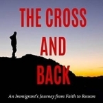 To the Cross and Back: An Immigrant&#039;s Journey from Faith to Reason