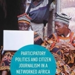 Participatory Politics and Citizen Journalism in a Networked Africa: A Connected Continent: 2016