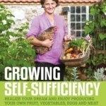 Growing Self-Sufficiency: How to Enjoy the Satisfaction and Fulfilment of Producing Your Own Fruit, Vegetables, Eggs and Meat