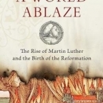 A World Ablaze: The Rise of Martin Luther and the Birth of the Reformation