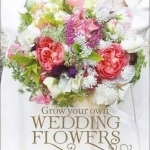 Grow Your Own Wedding Flowers: How to Grow and Arrange Your Own Flowers for All Special Occasions