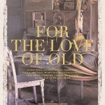 For the Love of Old: Living with Chipped, Frayed, Tarnished, Faded, Tattered, Worn and Weathered Things That Bring Comfort and Joy to the Places We Call Home