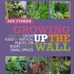 Growing Up the Wall: How to Grow Food in Vertical Places, on Roofs and in Small Spaces