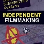 The Cheerful Subversive&#039;s Guide to Independent Filmmaking: From Preproduction to Festivals and Distribution