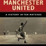 The Anatomy of Manchester United: A History in Ten Matches