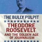 The Bully Pulpit: Theodore Roosevelt and the Golden Age of Journalism