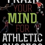 Train Your Mind for Athletic Success: Mental Preparation to Achieve Your Sports Goals