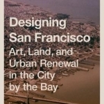 Designing San Francisco: Art, Land, and Urban Renewal in the City by the Bay