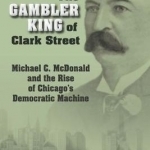 The Gambler King of Clark Street: Michael C. Mcdonald and the Rise of Chicago&#039;s Democratic Machine