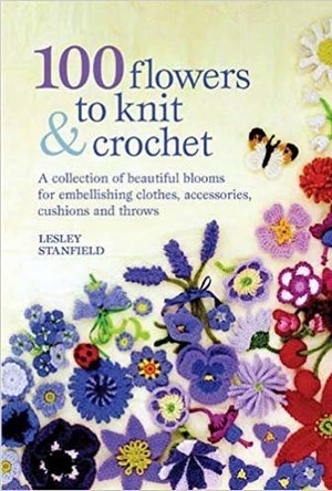 100 Flowers to Knit &amp; Crochet: A Collection of Beautiful Blooms for Embellishing Garments, Accessories, and More
