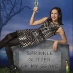 Sprinkle Glitter on My Grave: Observations, Rants, and Other Uplifting Thoughts About Life