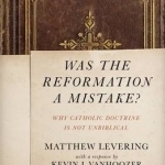 Was the Reformation a Mistake?: Why Catholic Doctrine is Not Unbiblical