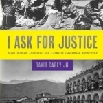 I Ask for Justice: Maya Women, Dictators, and Crime in Guatemala, 1898-1944