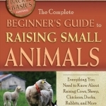 The Complete Beginner&#039;s Guide to Raising Small Animals: Everything You Need to Know About Raising Cows, Sheep, Chickens, Ducks, Rabbits, and More