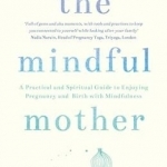 The Mindful Mother: A Practical and Spiritual Guide to Enjoying Pregnancy, Birth and Beyond with Mindfulness