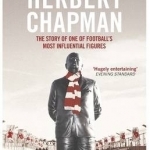The Life and Times of Herbert Chapman: The Story of One of Football&#039;s Most Influential Figures