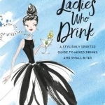 Ladies Who Drink: A Stylishly Spirited Guide to Mixed Drinks and Small Bites