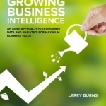 Growing Business Intelligence: An Agile Approach to Leveraging Data and Analytics for Maximum Business Value