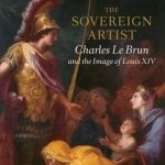 The Sovereign Artist: Charles le Brun and the Image of Louis XIV