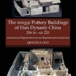 Mingqi Pottery Buildings of Han Dynasty China 206 BC AD 220: Architectural Representations &amp; Represented Architecture