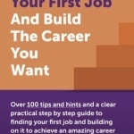 How to Get Your First Job and Build the Career You Want: Over 100 Tips and Hints and a Clear Practical Step by Step Guide to Finding Your First Job and Building on it to Achieve an Amazing Career