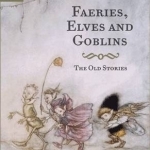 Faeries, Elves and Goblins: The Old Stories and Fairy Tales