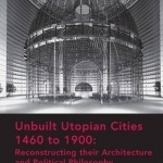Unbuilt Utopian Cities 1460 to 1900: Reconstructing Their Architecture and Political Philosophy