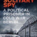 The Solitary Spy: A Political Prisoner in Cold War Berlin