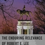 The Enduring Relevance of Robert E. Lee: The Ideological Warfare Underpinning the American Civil War