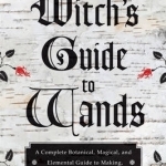 Witch&#039;s Guide to Wands: A Complete Botanical Magical, Elemental Guide to Making, Choosing, and Using the Right Wand