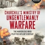 Churchill&#039;s Ministry of Ungentlemanly Warfare: The Mavericks Who Plotted Hitler&#039;s Defeat