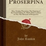 Proserpina: Also, Ariadne Florentina; The Opening of the Crystal Palace; St. Mark&#039;s Rest; Lectures on Art; The Elements of Perspective (Classic Reprint)