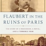 Flaubert in the Ruins of Paris: The Story of a Friendship, a Novel, and a Terrible Year