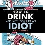 How to Drink and Not Look Like an Idiot: A Practical Guide to Help You Differentiate Between Quality Booze and Cheap Rubbish