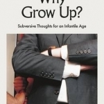 Why Grow Up?: Subversive Thoughts for an Infantile Age