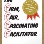 The Firm, Fair, Fascinating Facilitator: Inspire Your Students, Engage Your Class, Transform Your Teaching